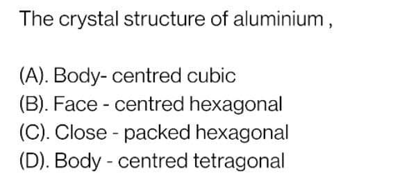 The crystal structure of aluminium,
(A). Body- centred cubic
(B). Face - centred hexagonal
(C). Close - packed hexagonal
(D). Body - centred tetragonal
