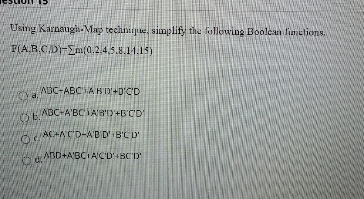 15
Using Karnaugh-Map technique, simplify the following Boolean functions.
F(A,B.C.D)=_m(0.2,4,5.8,14.15)
ABC+ABC'+A'B'D'+B'C'D
a.
ABC+A'BC'+A'B'D'+B'C'D'
b.
AC+A'C'D+A'B'D'+B'C'D'
O d.
ABD+A'BC+A C'D'+BC'D'
