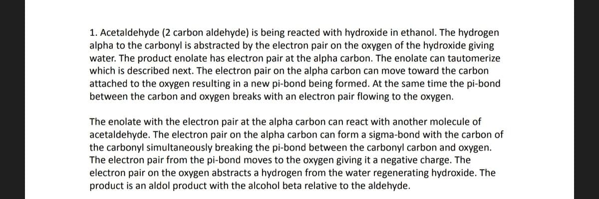 1. Acetaldehyde (2 carbon aldehyde) is being reacted with hydroxide in ethanol. The hydrogen
alpha to the carbonyl is abstracted by the electron pair on the oxygen of the hydroxide giving
water. The product enolate has electron pair at the alpha carbon. The enolate can tautomerize
which is described next. The electron pair on the alpha carbon can move toward the carbon
attached to the oxygen resulting in a new pi-bond being formed. At the same time the pi-bond
between the carbon and oxygen breaks with an electron pair flowing to the oxygen.
The enolate with the electron pair at the alpha carbon can react with another molecule of
acetaldehyde. The electron pair on the alpha carbon can form a sigma-bond with the carbon of
the carbonyl simultaneously breaking the pi-bond between the carbonyl carbon and oxygen.
The electron pair from the pi-bond moves to the oxygen giving it a negative charge. The
electron pair on the oxygen abstracts a hydrogen from the water regenerating hydroxide. The
product is an aldol product with the alcohol beta relative to the aldehyde.
