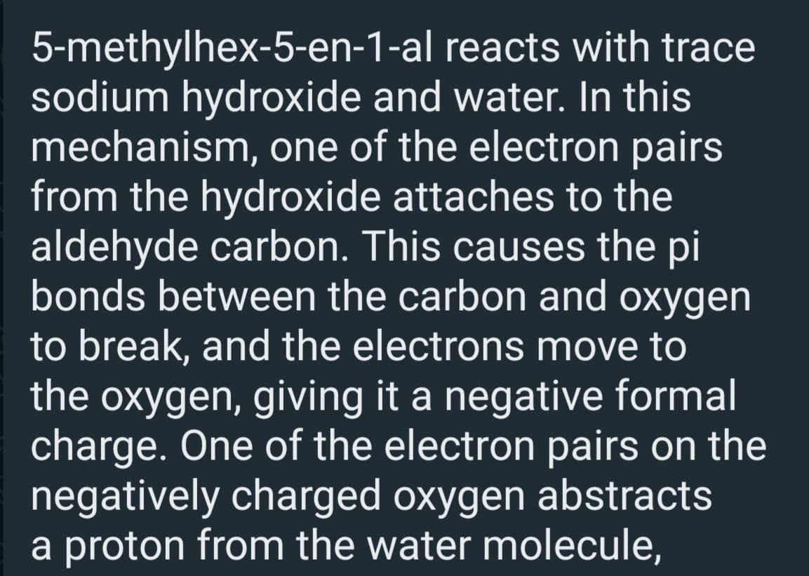 5-methylhex-5-en-1-al reacts with trace
sodium hydroxide and water. In this
mechanism, one of the electron pairs
from the hydroxide attaches to the
aldehyde carbon. This causes the pi
bonds between the carbon and oxygen
to break, and the electrons move to
the oxygen, giving it a negative formal
charge. One of the electron pairs on the
negatively charged oxygen abstracts
a proton from the water molecule,
