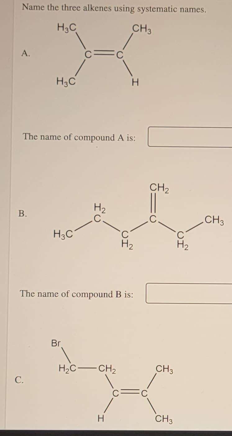 Name the three alkenes using systematic names.
H3C
CH3
A.
H3C
H.
The name of compound A is:
CH2
H2
В.
CH3
H3C
H2
The name of compound B is:
Br
H2C-CH2
CH3
С.
H.
CH3
B.
