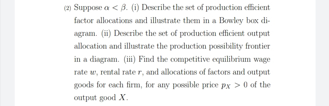 (2) Suppose a < B. (i) Describe the set of production efficient
factor allocations and illustrate them in a Bowley box di-
agram. (ii) Describe the set of production efficient output
allocation and illustrate the production possibility frontier
in a diagram. (iii) Find the competitive equilibrium wage
rate w, rental rate r, and allocations of factors and output
goods for each firm, for any possible price px > 0 of the
output good X.
