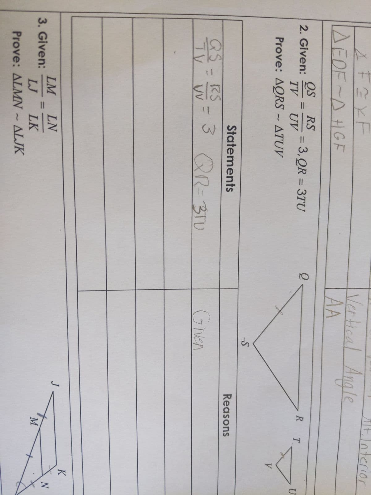 4 FE X F
AEDF-D HGF
QS RS
TV UV
Prove: AQRS - ATUV
2. Given:
=
= 3, QR = 3TU
3. Given:
Statements
QS = RS = 3 QR=3TU
TV
VV
LM
LN
LJ LK
Prove: ALMN - ALJK
Q
Vertical Angle
AA
S
Given
J
Alt. Interio
nterior
R T
Reasons
M
V
K
U
N