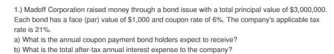 1.) Madoff Corporation raised money through a bond issue with a total principal value of $3,000,000.
Each bond has a face (par) value of $1,000 and coupon rate of 6%. The company's applicable tax
rate is 21%.
a) What is the annual coupon payment bond holders expect to receive?
b) What is the total after-tax annual interest expense to the company?
