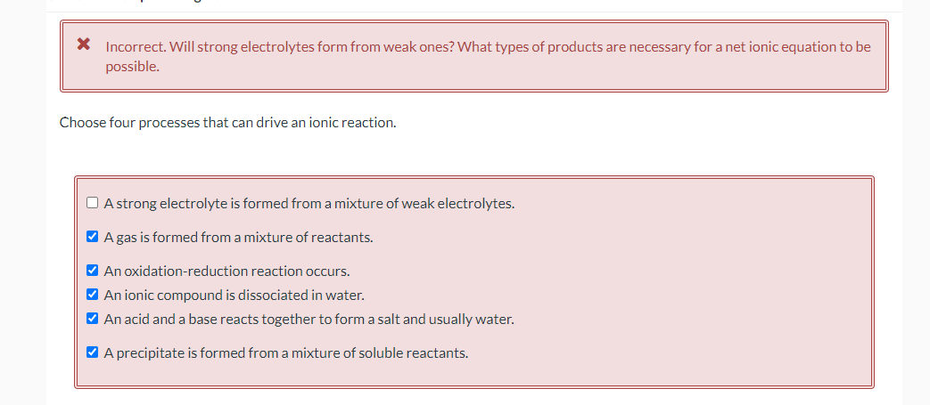 * Incorrect. Will strong electrolytes form from weak ones? What types of products are necessary for a net ionic equation to be
possible.
Choose four processes that can drive an ionic reaction.
□ A strong electrolyte is formed from a mixture of weak electrolytes.
✔ A gas is formed from a mixture of reactants.
✔ An oxidation-reduction reaction occurs.
✔ An ionic compound is dissociated in water.
✔ An acid and a base reacts together to form a salt and usually water.
✔ A precipitate is formed from a mixture of soluble reactants.