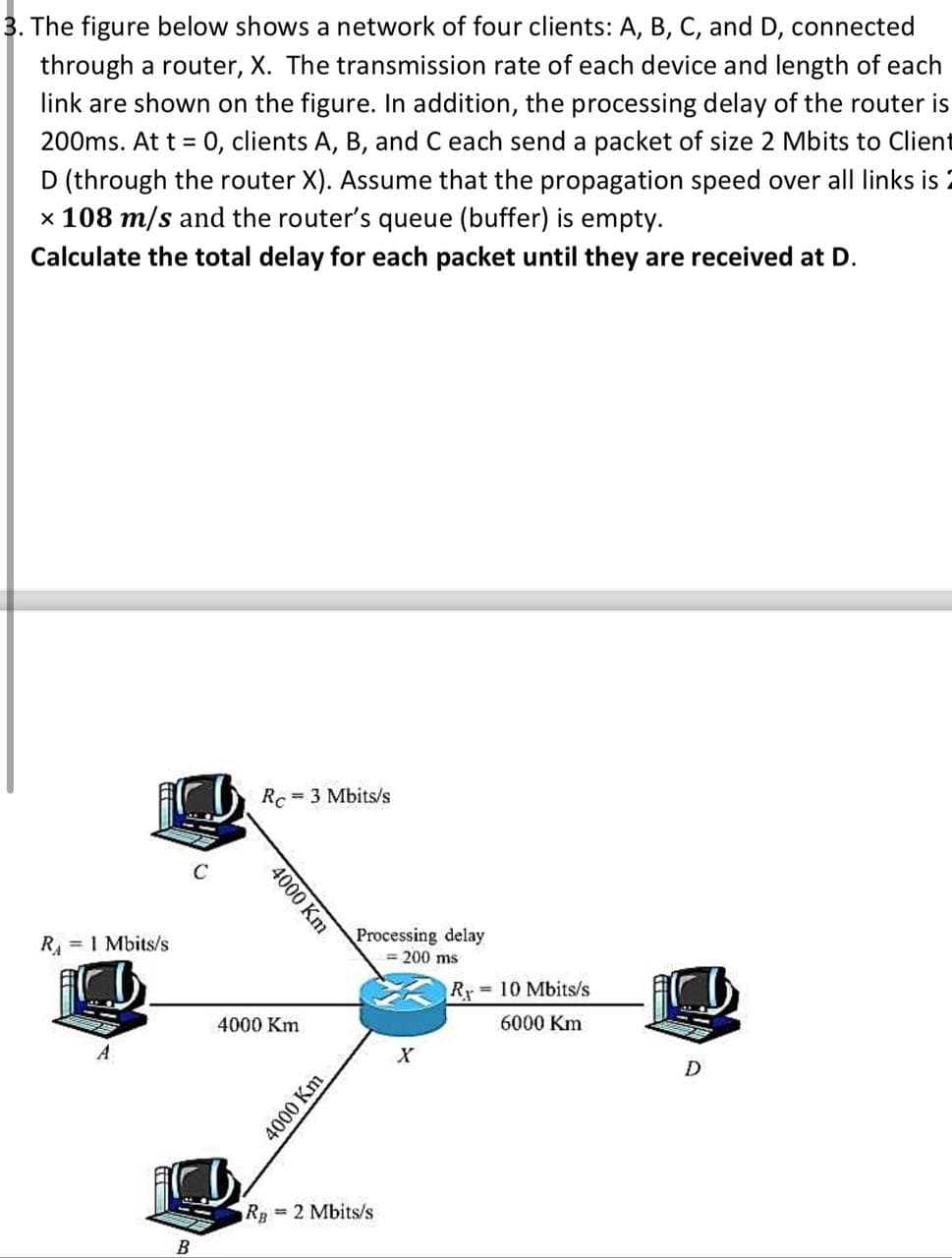 3. The figure below shows a network of four clients: A, B, C, and D, connected
through a router, X. The transmission rate of each device and length of each
link are shown on the figure. In addition, the processing delay of the router is
200ms. At t = 0, clients A, B, and C each send a packet of size 2 Mbits to Client
D (through the router X). Assume that the propagation speed over all links is 2
x 108 m/s and the router's queue (buffer) is empty.
Calculate the total delay for each packet until they are received at D.
R₁ = 1 Mbits/s
C
B
Rc=3 Mbits/s
4000 Km
4000 Km
4000 Km
Processing delay
= 200 ms
R = 10 Mbits/s
6000 Km
RB
= 2 Mbits/s
X
D