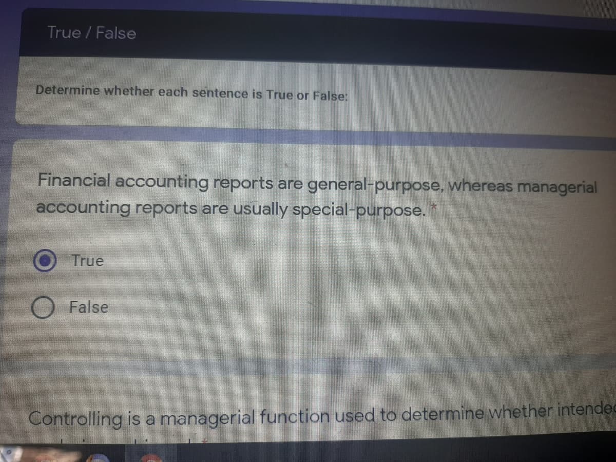 True / False
Determine whether each sentence is True or False:
Financial accounting reports are general-purpose, whereas managerial
accounting reports are usually special-purpose. *
True
False
Controlling is a managerial function used to determine whether intendec
