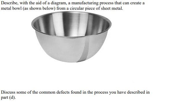 Describe, with the aid of a diagram, a manufacturing process that can create a
metal bowl (as shown below) from a circular piece of sheet metal.
Discuss some of the common defects found in the process you have described in
part (d).
