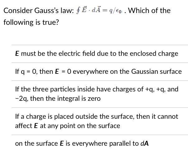 Consider Gauss's law: f Ē - d.Ã=q/€0 . Which of the
following is true?
E must be the electric field due to the enclosed charge
If q = 0, then E = 0 everywhere on the Gaussian surface
If the three particles inside have charges of +q, +q, and
-2q, then the integral is zero
If a charge is placed outside the surface, then it cannot
affect E at any point on the surface
on the surface E is everywhere parallel to dA
