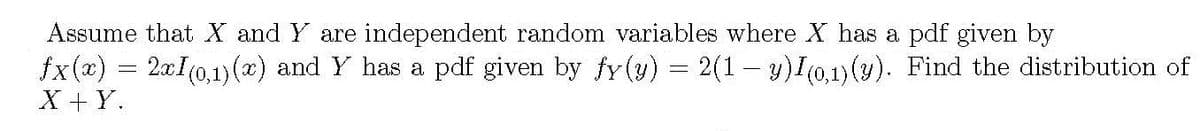Assume that X and Y are independent random variables where X has a pdf given by
fx(x) = 2aI(0,1)(x) and Y has a pdf given by fy(y) = 2(1– y)I(0,1)(y). Find the distribution of
X + Y.
