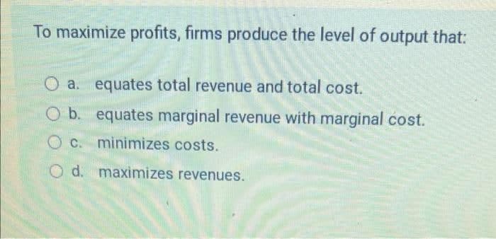 To maximize profits, firms produce the level of output that:
O a. equates total revenue and total cost.
O b. equates marginal revenue with marginal cost.
O C. minimizes costs.
O d. maximizes revenues.
