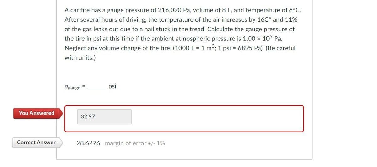 You Answered
Correct Answer
A car tire has a gauge pressure of 216,020 Pa, volume of 8 L, and temperature of 6°C.
After several hours of driving, the temperature of the air increases by 16℃° and 11%
of the gas leaks out due to a nail stuck in the tread. Calculate the gauge pressure of
the tire in psi at this time if the ambient atmospheric pressure is 1.00 x 105 Pa.
Neglect any volume change of the tire. (1000 L = 1 m³; 1 psi = 6895 Pa) (Be careful
with units!)
Pgauge
32.97
psi
28.6276 margin of error +/- 1%
