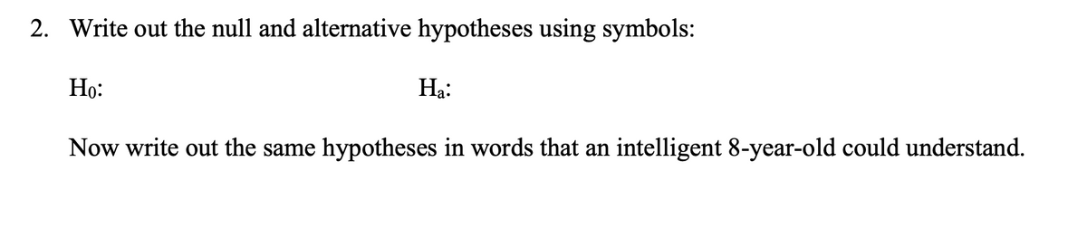 2. Write out the null and alternative hypotheses using symbols:
Họ:
На:
Now write out the same hypotheses in words that an intelligent 8-year-old could understand.
