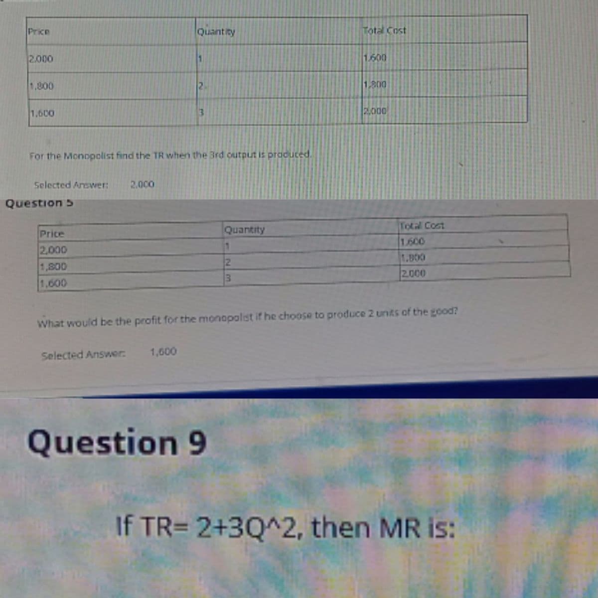 Price
Quant ity
Total Cost
2.000
1.600
1,800
2.
1,800
1,600
2000
For the Monopolist find the TR when the 3rd output is produced.
Selected Answer:
2.000
Question 5
Total Cost
1.600
1.800
2.000
Price
Quantity
2.000
1,800
1,600
What would be the profit for the monopolist if he choose to produce 2 units of the good?
Selected Answer:
1,600
Question 9
If TR= 2+3Q^2, then MR is:
