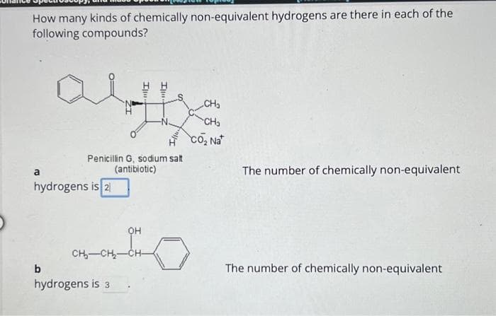 How many kinds of chemically non-equivalent hydrogens are there in each of the
following compounds?
a
hydrogens is 2
b
IZ
Penicillin G, sodium salt
(antibiotic)
hydrogens is 3
Illu
он
CH-CH₂-CH-
"I
CH₂
CH₂
CO₂ Nat
The number of chemically non-equivalent
The number of chemically non-equivalent