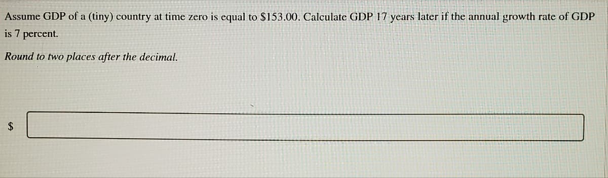 Assume GDP of a (tiny) country at time zero is equal to $153.00. Calculate GDP 17 years later if the annual growth rate of GDP
is 7 percent.
Round to two places after the decimal.
2$
