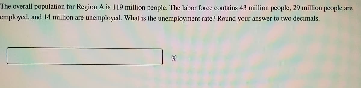 The overall population for Region A is 119 million people. The labor force contains 43 million people, 29 million people are
employed, and 14 million are unemployed. What is the unemployment rate? Round your answer to two decimals.
