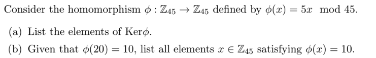 Consider the homomorphism : Z45 → Z45 defined by p(x) = 5x mod 45.
(a) List the elements of Kero.
(b) Given that (20) = 10, list all elements x € Z45 satisfying (x) = 10.