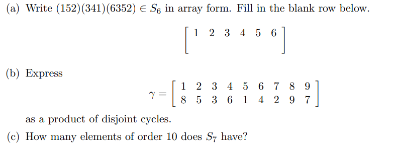 (a) Write (152) (341) (6352) ≤ S6 in array form. Fill in the blank row below.
1 2 3 4 5 6
(b) Express
[
1
2 3 4 5 6 7 8 9
1 4 2 97
8 5 3 6
as a product of disjoint cycles.
(c) How many elements of order 10 does S7 have?