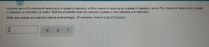 Caroline has a 62% chance of recelving an A grade in statistics, a 49% chance of receiving an A grade in chemistry, and a 70% chance of recelving an A grade
in statistics or chemistry (or both). Find the probability that she receives A grades in both statistics and chemistry.
Write your answer as a decimal (not as a percentage). (If necessary, consult a list of.formulas.)
