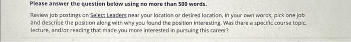 Please answer the question below using no more than 500 words.
Review job postings on Select Leaders near your location or desired location. In your own words, pick one job
and describe the position along with why you found the position interesting. Was there a specific course topic,
lecture, and/or reading that made you more interested in pursuing this career?