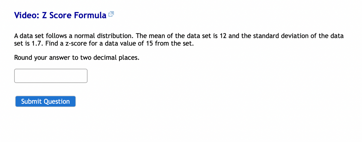 Video: Z Score Formula
A data set follows a normal distribution. The mean of the data set is 12 and the standard deviation of the data
set is 1.7. Find a z-score for a data value of 15 from the set.
Round your answer to two decimal places.
Submit Question