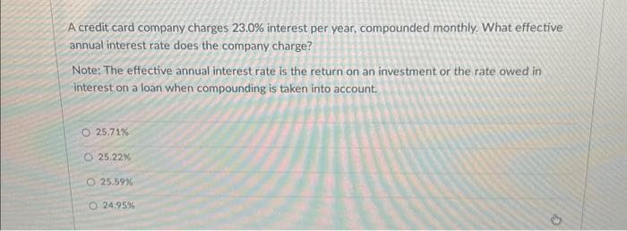 A credit card company charges 23.0% interest per year, compounded monthly. What effective
annual interest rate does the company charge?
Note: The effective annual interest rate is the return on an investment or the rate owed in
interest on a loan when compounding is taken into account.
O 25.71%
25.22%
25.59%
O24.95%
G