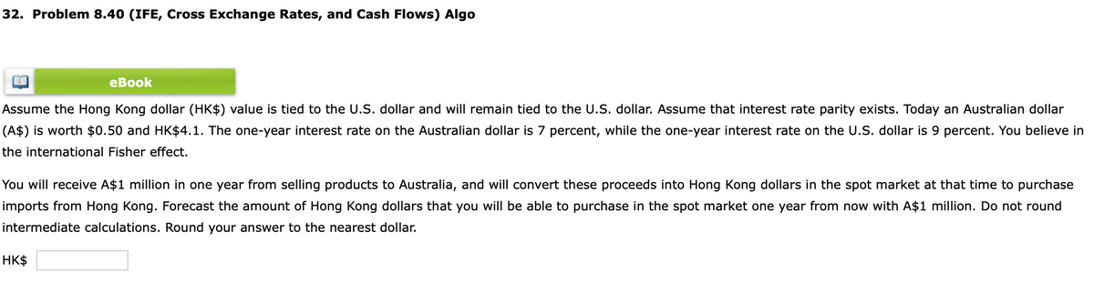 32. Problem 8.40 (IFE, Cross Exchange Rates, and Cash Flows) Algo
eBook
Assume the Hong Kong dollar (HK$) value is tied to the U.S. dollar and will remain tied to the U.S. dollar. Assume that interest rate parity exists. Today an Australian dollar
(A$) is worth $0.50 and HK$4.1. The one-year interest rate on the Australian dollar is 7 percent, while the one-year interest rate on the U.S. dollar is 9 percent. You believe in
the international Fisher effect.
You will receive A$1 million in one year from selling products to Australia, and will convert these proceeds into Hong Kong dollars in the spot market at that time to purchase
imports from Hong Kong. Forecast the amount of Hong Kong dollars that you will be able to purchase in the spot market one year from now with A$1 million. Do not round
intermediate calculations. Round your answer to the nearest dollar.
HK$