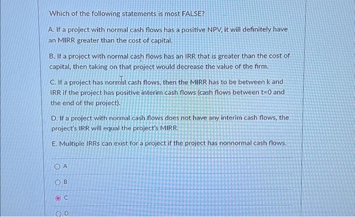 Which of the following statements is most FALSE?
A. If a project with normal cash flows has a positive NPV, it will definitely have
an MIRR greater than the cost of capital.
B. If a project with normal cash flows has an IRR that is greater than the cost of
capital, then taking on that project would decrease the value of the firm.
C. If a project has normal cash flows, then the MIRR has to be between k and
IRR if the project has positive interim cash flows (cash flows between t=0 and
the end of the project).
D. If a project with normal cash flows does not have any interim cash flows, the
project's IRR will equal the project's MIRR.
E. Multiple IRRS can exist for a project if the project has nonnormal cash flows.
OA
OB
OC
