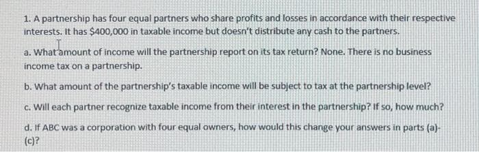 1. A partnership has four equal partners who share profits and losses in accordance with their respective
interests. It has $400,000 in taxable income but doesn't distribute any cash to the partners.
a. What amount of income will the partnership report on its tax return? None. There is no business
income tax on a partnership.
b. What amount of the partnership's taxable income will be subject to tax at the partnership level?
c. Will each partner recognize taxable income from their interest in the partnership? If so, how much?
d. If ABC was a corporation with four equal owners, how would this change your answers in parts (a)-
(c)?