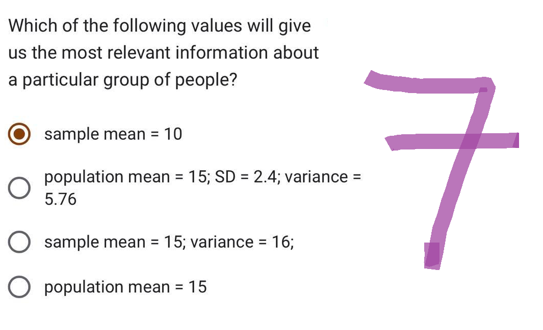 Which of the following values will give
us the most relevant information about
a particular group of people?
sample mean = 10
population mean = 15; SD = 2.4; variance =
5.76
sample mean = 15; variance = 16;
7
O population mean = 15