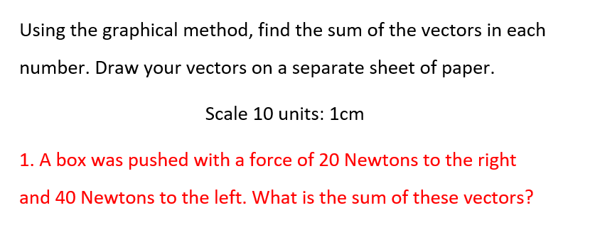 Using the graphical method, find the sum of the vectors in each
number. Draw your vectors on a separate sheet of paper.
Scale 10 units: 1cm
1. A box was pushed with a force of 20 Newtons to the right
and 40 Newtons to the left. What is the sum of these vectors?