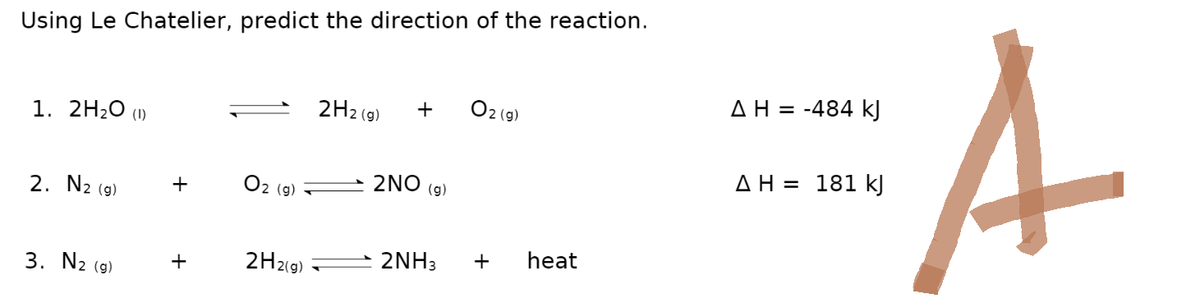 Using Le Chatelier, predict the direction of the reaction.
1. 2H₂O (1)
2. N2 (g)
3. N2 (g)
+
+
2 (g)
2H2(g)
2H2(g)
+
2NO
(g)
2NH3
02 (g)
+
heat
AH = -484 kJ
AH = 181 kJ
A