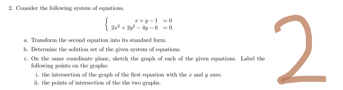 2. Consider the following system of equations.
{2+² +
x+y=1
2x² + 2y² - 4y - 6
= 0
= 0.
a. Transform the second equation into its standard form.
b. Determine the solution set of the given system of equations.
c. On the same coordinate plane, sketch the graph of each of the given equations. Label the
following points on the graphs:
i. the intersection of the graph of the first equation with the x and y axes.
ii. the points of intersection of the the two graphs.
2