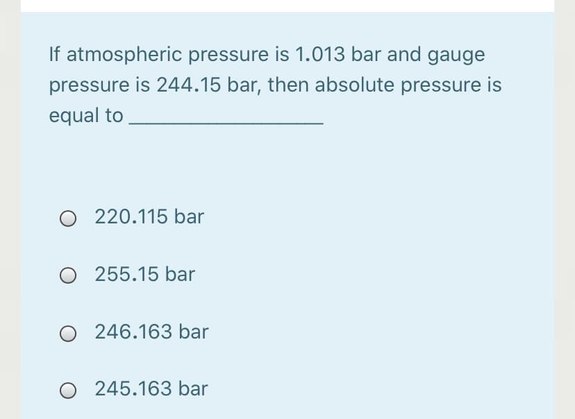If atmospheric pressure is 1.013 bar and gauge
pressure is 244.15 bar, then absolute pressure is
equal to
220.115 bar
O 255.15 bar
246.163 bar
O 245.163 bar
