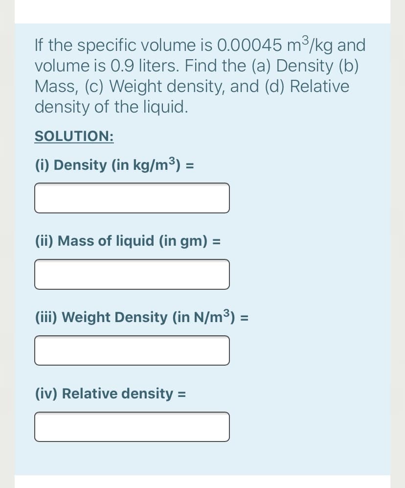 If the specific volume is 0.00045 m³/kg and
volume is 0.9 liters. Find the (a) Density (b)
Mass, (c) Weight density, and (d) Relative
density of the liquid.
SOLUTION:
(i) Density (in kg/m³) =
%3D
(ii) Mass of liquid (in gm) =
(iii) Weight Density (in N/m³) =
(iv) Relative density =
%3D
