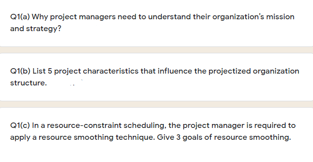 Q1(a) Why project managers need to understand their organization's mission
and strategy?
Q1(b) List 5 project characteristics that influence the projectized organization
structure.
Q1(c) In a resource-constraint scheduling, the project manager is required to
apply a resource smoothing technique. Give 3 goals of resource smoothing.
