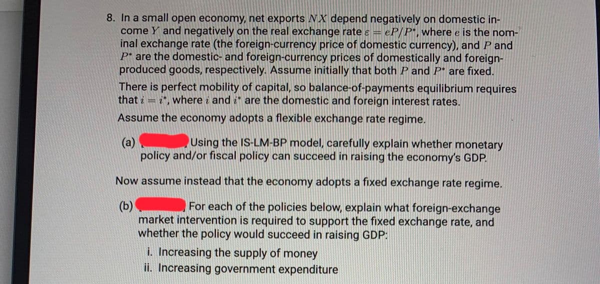 8. In a small open economy, net exports NX depend negatively on domestic in-
come Y and negatively on the real exchange rate & = = eP/P*, where e is the nom-
inal exchange rate (the foreign-currency price of domestic currency), and P and
P* are the domestic- and foreign-currency prices of domestically and foreign-
produced goods, respectively. Assume initially that both P and P* are fixed.
There is perfect mobility of capital, so balance-of-payments equilibrium requires
that i i*, where i and it are the domestic and foreign interest rates.
Assume the economy adopts a flexible exchange rate regime.
=
(a)
Using the IS-LM-BP model, carefully explain whether monetary
policy and/or fiscal policy can succeed in raising the economy's GDP.
Now assume instead that the economy adopts a fixed exchange rate regime.
(b)
For each of the policies below, explain what foreign-exchange
market intervention is required to support the fixed exchange rate, and
whether the policy would succeed in raising GDP:
i. Increasing the supply of money
ii. Increasing government expenditure