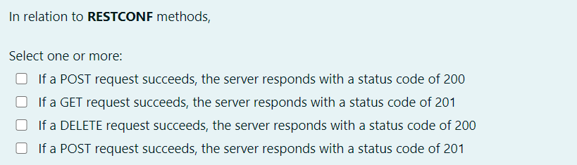 In relation to RESTCONF methods,
Select one or more:
If a POST request succeeds, the server responds with a status code of 200
O If a GET request succeeds, the server responds with a status code of 201
O If a DELETE request succeeds, the server responds with a status code of 200
O If a POST request succeeds, the server responds with a status code of 201
