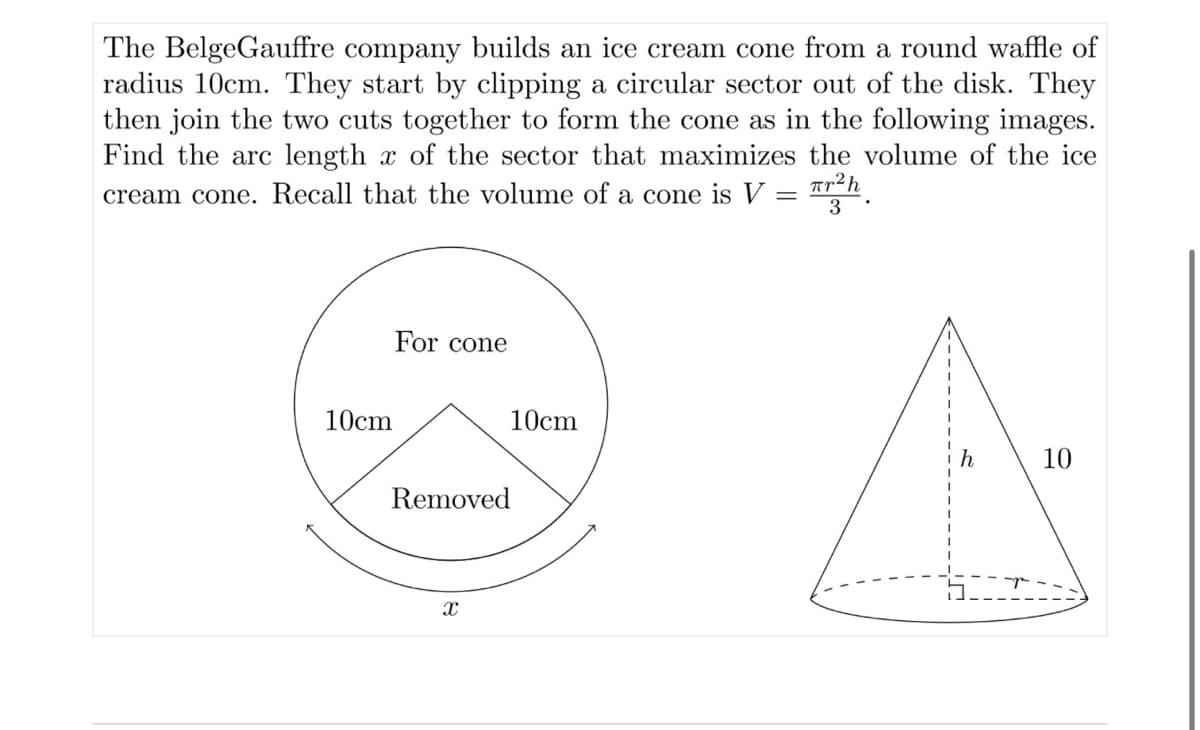 The BelgeGauffre company builds an ice cream cone from a round waffle of
radius 10cm. They start by clipping a circular sector out of the disk. They
then join the two cuts together to form the cone as in the following images.
Find the arc length of the sector that maximizes the volume of the ice
cream cone. Recall that the volume of a cone is V = ²h
3
10cm
For cone
10cm
Removed
X
A
10