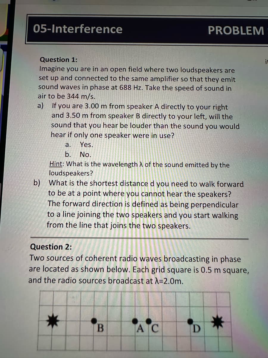 05-Interference
PROBLEM
Question 1:
Imagine you are in an open field where two loudspeakers are
set up and connected to the same amplifier so that they emit
sound waves in phase at 688 Hz. Take the speed of sound in
air to be 344 m/s.
a) If you are 3.00 m from speaker A directly to your right
and 3.50 m from speaker B directly to your left, will the
sound that you hear be louder than the sound you would
hear if only one speaker were in use?
a.
Yes.
b. No.
Hint: What is the wavelength λ of the sound emitted by the
loudspeakers?
b) What is the shortest distance d you need to walk forward
to be at a point where you cannot hear the speakers?
The forward direction is defined as being perpendicular
to a line joining the two speakers and you start walking
from the line that joins the two speakers.
Question 2:
Two sources of coherent radio waves broadcasting in phase
are located as shown below. Each grid square is 0.5 m square,
and the radio sources broadcast at A=2.0m.
B
AC
D
it