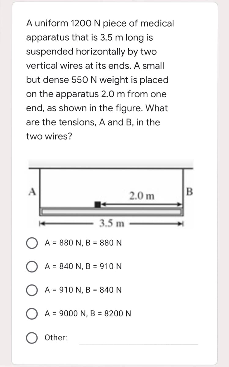 A uniform 120O N piece of medical
apparatus that is 3.5 m long is
suspended horizontally by two
vertical wires at its ends. A small
but dense 550N weight is placed
on the apparatus 2.0 m from one
end, as shown in the figure. What
are the tensions, A and B, in the
two wires?
A
2.0 m
3.5 m
A = 880 N, B = 880 N
O A = 840 N, B = 910 N
O A = 910 N, B = 840 N
O A = 9000 N, B = 8200 N
Other:
