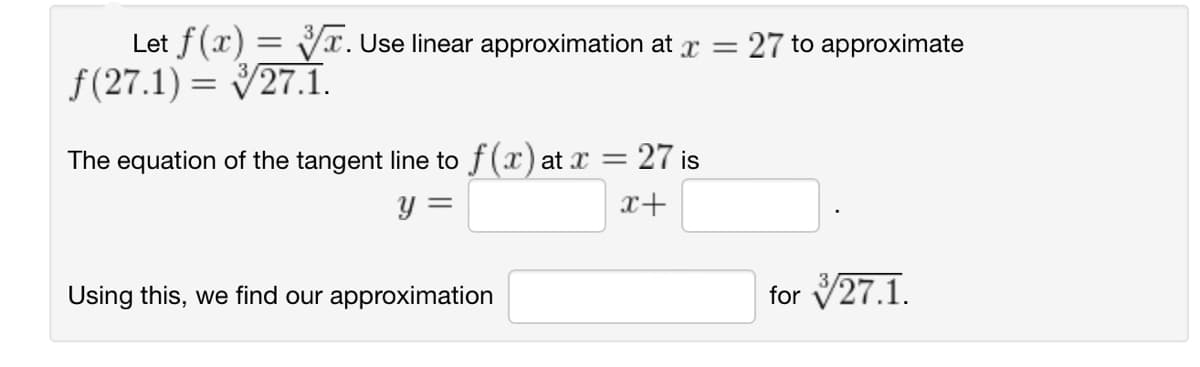Let f(x)=√x. Use linear approximation at x = = 27 to approximate
f(27.1) = 27.1.
The equation of the tangent line to f(x) at x =
= 27 is
y =
x+
Using this, we find our approximation
for 27.1.