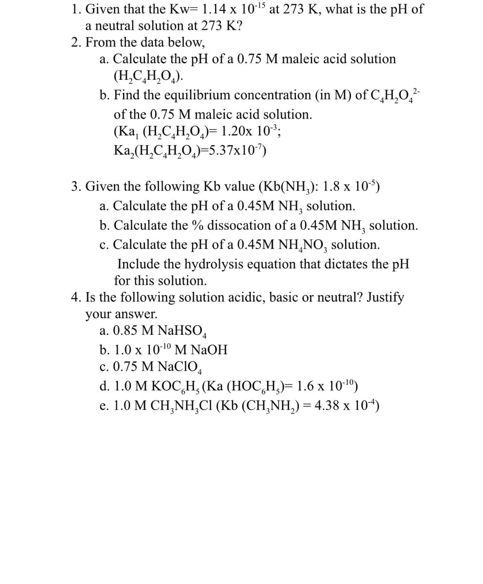 1. Given that the Kw= 1.14 x 10-¹5 at 273 K, what is the pH of
a neutral solution at 273 K?
2. From the data below,
a. Calculate the pH of a 0.75 M maleic acid solution
(H₂C₂H₂O₂).
b. Find the equilibrium concentration (in M) of C₂H₂O²-
of the 0.75 M maleic acid solution.
(Ka, (H₂C₂H₂O)= 1.20x 10³;
Ka₂(H₂C₂H₂O₂)=5.37x10¹7)
3. Given the following Kb value (Kb(NH₂): 1.8 x 10³5)
a. Calculate the pH of a 0.45M NH, solution.
b. Calculate the % dissocation of a 0.45M NH3 solution.
c. Calculate the pH of a 0.45M NH₂NO, solution.
Include the hydrolysis equation that dictates the pH
for this solution.
4. Is the following solution acidic, basic or neutral? Justify
your answer.
2-
a. 0.85 M NaHSO4
b. 1.0 x 10-¹0 M NaOH
c. 0.75 M NaC104
d. 1.0 M KOCH, (Ka (HOC H₂)= 1.6 x 10-¹0)
e. 1.0 M CH₂NH₂Cl (Kb (CH₂NH₂) = 4.38 x 10-4)