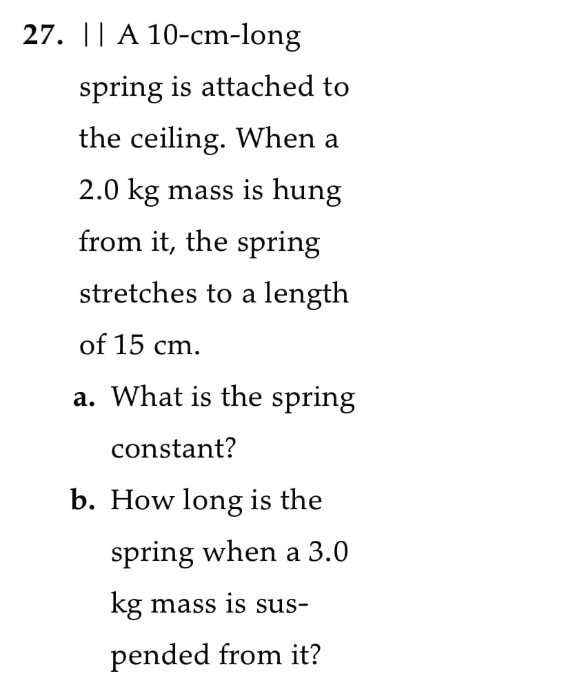 27. || A 10-cm-long
spring is attached to
the ceiling. When a
2.0 kg mass is hung
from it, the spring
stretches to a length
of 15 cm.
a. What is the spring
constant?
b. How long is the
spring when a 3.0
kg mass is sus-
pended from it?