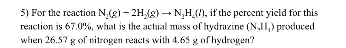 5) For the reaction N₂(g) + 2H₂(g) → N₂H(1), if the percent yield for this
reaction is 67.0%, what is the actual mass of hydrazine (N₂H₂) produced
when 26.57 g of nitrogen reacts with 4.65 g of hydrogen?