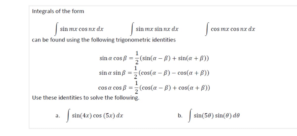Integrals of the form
sin mx cos nx dx
S
sin mx sin nx dx
cos mx cos nx dx
can be found using the following trigonometric identities
1
sin a cosẞ=
(sin(a - ẞ) + sin(a + B))
2
1
sin a sinß = (cos(a − ß) − cos(a + ß))
1
-
cos a cos ẞ=(cos(a − ß) + cos(a + ß))
Use these identities to solve the following.
a.
sin(4x) cos (5x) dx
b.
s
sin(50) sin(0) de