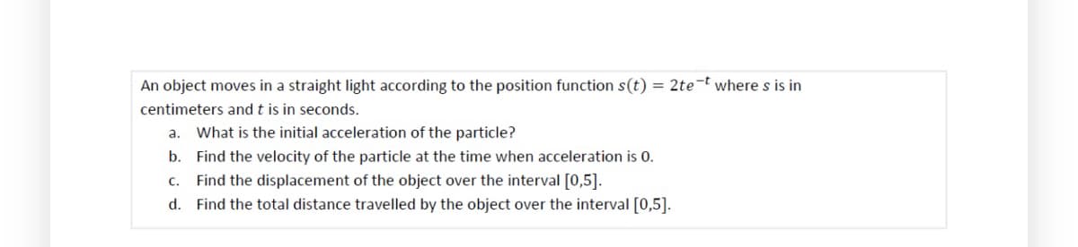 -t
An object moves in a straight light according to the position function s(t) = 2te where s is in
centimeters and t is in seconds.
a. What is the initial acceleration of the particle?
b. Find the velocity of the particle at the time when acceleration is 0.
c. Find the displacement of the object over the interval [0,5].
d. Find the total distance travelled by the object over the interval [0,5].