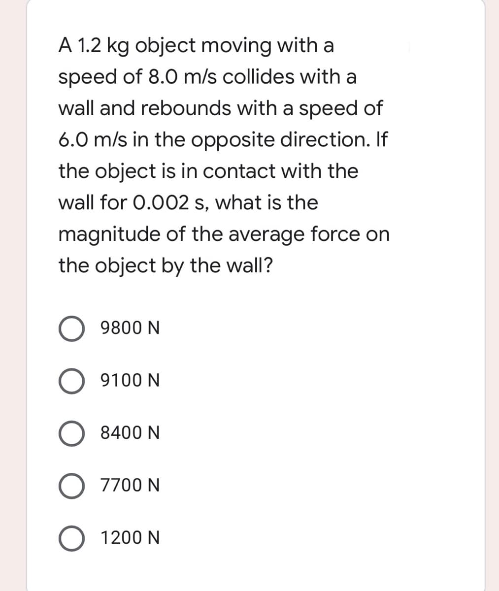 A 1.2 kg object moving with a
speed of 8.0 m/s collides with a
wall and rebounds with a speed of
6.0 m/s in the opposite direction. If
the object is in contact with the
wall for 0.002 s, what is the
magnitude of the average force on
the object by the wall?
9800 N
O 9100 N
8400 N
O 7700 N
O
1200 N