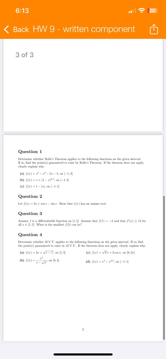 6:13
Back HW 9 - written component
3 of 3
Question 1
Determine whether Rolle's Theorem applies to the following functions on the given interval.
If so, find the point(s) guaranteed to exist by Rolle's Theorem. If the theorem does not apply,
clearly explain why.
(a) f(x)=x³-x²-5x-3, on [-1,3]
(b) f(x)=x+(1-x)2/3, on (-1,3]
(c) f(x) = 1 − |x|, on [−1, 1]
Question 2
Let f(x)=3x+cosx-sin. Show that f(x) has an unique root.
Question 3
Assume f is a differentiable function on [1, 5]. Assume that f(1) = -2 and that f'(x) ≥ 12 for
all r = [1,5]. What is the smallest f(5) can be?
Question 4
Determine whether M.V.T. applies to the following functions on the given interval. If so, find
the point(s) guaranteed to exist by M.V.T.. If the theorem does not apply, clearly explain why.
(a) f(x)=2x+√x-1, on [1,5]
2-3
(b) f(x) =
on [0,4]
1-
(c) f(x)=√3x+2cos z, on [0,2]
(d) f(x) = x²-³, on [−1,1]
20